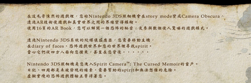 在這毛骨悚然的遊戲裡，您的Nintendo 3DS照相機會在story mode變成Camera Obscura，
透過AR技術使遊戲和真實世界之間的界線變得模糊。 
使用16頁的AR Book，您可以解開一個恐怖的秘密，及參與數個使人驚嚇的遊戲模式。

透過Nintendo 3DS系統的陀螺儀感應器，您需要移動主機，
在diary of faces、恐怖遊戲世界和您的世界裡尋找spirit。
當心它們從四方八面向您撲來，甚至在您背後‧‧‧‧‧‧

Nintendo 3DS照相機是您進入Spirit Camera™: The Cursed Memoir的窗戶。
日記、四周都是未被發現的線索、需要幫助的spirit和無法想像的危險。
虛擬實境的恐怖遊戲體驗正等待著您。