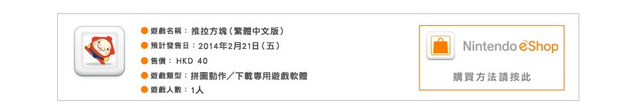 遊戲名稱：『推拉方塊』（繁體中文版）
預計發售日：2013年7月19日（五）／建議售價：HKD ●●
遊戲類型：拼圖動作／下載專用遊戲軟體
遊戲人數：1人