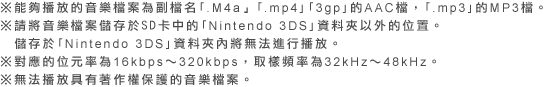 ※能夠播放的音樂檔案為副檔名｢.M4a」｢.mp4｣｢3gp｣的AAC檔，｢.mp3｣的MP3檔。※請將音樂檔案儲存於SD卡中的｢Nintendo 3DS｣資料夾以外的位置。儲存於｢Nintendo 3DS｣資料夾內將無法進行播放。※對應的位元率為16kbps～320kbps，取樣頻率為32kHz～48kHz。※無法播放具有著作權保護的音樂檔案。