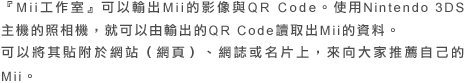 『Mii工作室』可以輸出Mii的影像與QR Code。使用Nintendo 3DS主機的照相機，就可以由輸出的QR Code讀取出Mii的資料。可以將其貼附於網站（網頁）、網誌或名片上，來向大家推薦自己的Mii。