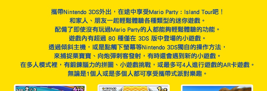 攜帶Nintendo 3DS外出，在途中享受Mario Party™ : Island Tour吧！和家人、朋友一起輕鬆體驗各種類型的迷你遊戲。
配備了即使沒有玩過Mario Party的人都能夠輕鬆體驗的功能。
