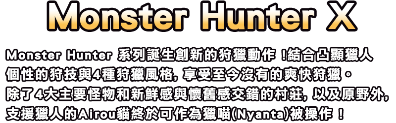 Monster Hunter X / Monster Hunter 系列誕生創新的狩獵動作 !
結合凸顯獵人個性的狩技與4種狩獵風格, 享受至今沒有的爽快狩獵。 
除了4大主要怪物和新鮮感與懷舊感交錯的村莊, 以及原野外,
支援獵人的Airou貓終於可作為獵喵(Nyanta)被操作 !