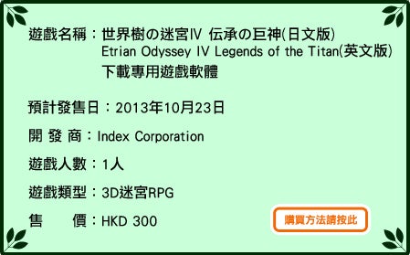 遊戲名稱：世界樹の迷宮Ⅳ 伝承の巨神（日文版）Etrian Odyssey IV: Legends of the Titan（英文版）下載專用遊戲軟體　公開下載中 開發商：Index Corporation 遊戲人數：1 人 遊戲類型：3D 迷宮RPG 售價：HKD 350