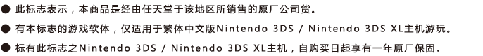 ˙此标志表示，本商品是经由任天堂于该地区所销售的原厂公司货。 ˙有本标志的游戏软件，仅适用于Nintendo 3DS / Nintendo 3DS XL主机游玩。˙标有此标志之Nintendo 3DS / Nintendo 3DS XL主机，自购买日起享有一年原厂保固。