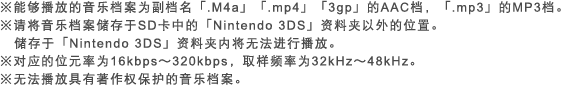 ※能够播放的音乐档案为扩展名｢.M4a」｢.mp4｣｢3gp｣的AAC档，｢.mp3｣的MP3档。※请将音乐档案储存于SD卡中的｢Nintendo 3DS｣资料夹以外的位置。储存于｢Nintendo 3DS｣资料夹内将无法进行播放。※对应的位元率为16kbps～320kbps，取样频率为32kHz～48kHz。※无法播放具有著作权保护的音乐档案。