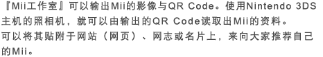 『Mii工作室』可以输出Mii的影像与QR Code。使用Nintendo 3DS主机的照相机，就可以由输出的QR Code读取出Mii的资料。可以将其贴附于网站（网页）、网志或名片上，来向大家推荐自己的Mii。