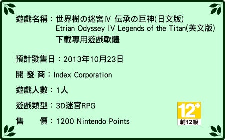 遊戲名稱：世界樹の迷宮Ⅳ 伝承の巨神（日文版）Etrian Odyssey IV: Legends of the Titan（英文版）下載專用遊戲軟體　公開下載中 開發商：Index Corporation 遊戲人數：1 人 遊戲類型：3D 迷宮RPG 售價：1200 Nintendo Points