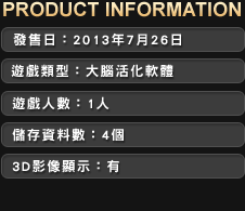 ■發售日：2013年7月26日　■ 建議售價：HKD349　■ 遊戲類型：大腦活化軟體　■ 遊戲人數：1人　■ 儲存資料數：3個　■ 3D影像顯示：有