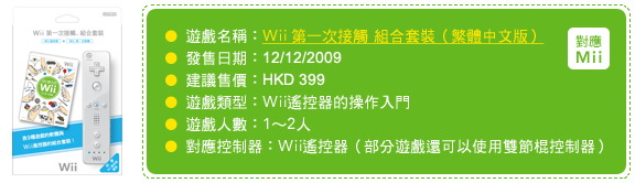 遊戲名稱：Wii 第一次接觸 組合套裝（繁體中文版）發售日期：12/12/2009 建議售價：HKD 399 遊戲類型：Wii遙控器的操作入門 遊戲人數：1～2人 對應控制器：Wii遙控器（部分遊戲還可以使用雙節棍控制器）