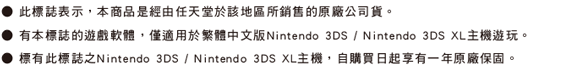 ˙此標誌表示，本商品是經由任天堂於該地區所銷售的原廠公司貨。 ˙有本標誌的遊戲軟體，僅適用於Nintendo 3DS / Nintendo 3DS XL主機遊玩。˙標有此標誌之Nintendo 3DS / Nintendo 3DS XL主機，自購買日起享有一年原廠保固。