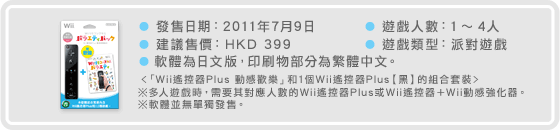 ● 發售日期：2011年7月9日　● 建議售價：HKD 399　● 軟體為日文版，印刷物部分為繁體中文。　● 遊戲人數：1〜4人　● 遊戲類型：派對遊戲　＜「Wii遙控器Plus 動感歡樂」和1個Wii遙控器Plus【黑】的組合套裝＞　※多人遊戲時，需要其對應人數的Wii遙控器Plus或Wii遙控器＋Wii動感強化器。　※軟體並無單獨發售。
